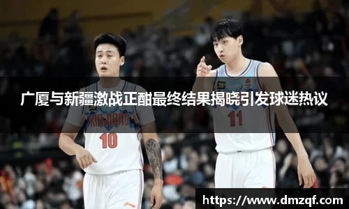 广厦与新疆激战正酣最终结果揭晓引发球迷热议