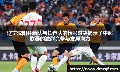 辽宁沈阳开新队与长春队的精彩对决揭示了中超联赛的激烈竞争与发展潜力